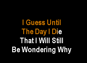 I Guess Until
The Dayl Die

That I Will Still
Be Wondering Why