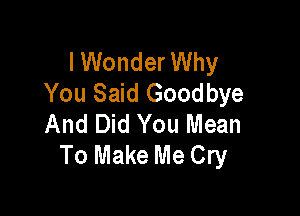 I Wonder Why
You Said Goodbye

And Did You Mean
To Make Me Cry