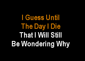 I Guess Until
The Dayl Die

That I Will Still
Be Wondering Why