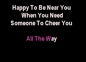 Happy To Be Near You
When You Need
Someone To Cheer You

All The Way