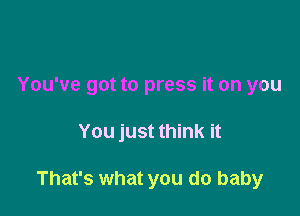 You've got to press it on you

You just think it

That's what you do baby