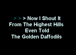 Now I Shout It
From The Highest Hills

Even Told
The Golden Daffodils