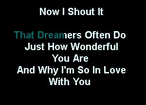 Now I Shout It

That Dreamers Often Do
Just How Wonderful

You Are
And Why I'm So In Love
With You