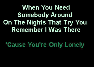 When You Need
Somebody Around
On The Nights That Try You
Remember I Was There

'Cause You're Only Lonely