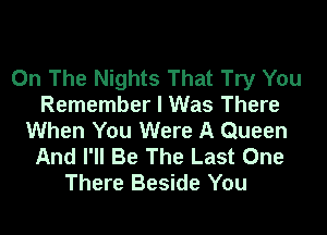 On The Nights That Try You
Remember I Was There
When You Were A Queen
And I'll Be The Last One
There Beside You