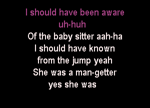 I should have been aware
uh-huh
0f the baby sitter aah-ha
I should have known

from the jump yeah
She was a man-getter
yes she was