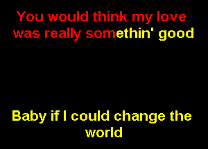 You would think my love
was really somethin' good

Baby ifl could change the
world