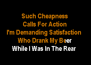 Such Cheapness
Calls For Action

I'm Demanding Satisfaction
Who Drank My Beer
While I Was In The Rear