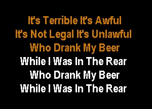 It's Terrible Ifs Awful
It's Not Legal It's Unlawful
Who Drank My Beer
While I Was In The Rear
Who Drank My Beer
While I Was In The Rear