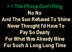 ') ') The Phone Don't Ring
NoNo
And The Sun Refused To Shine
Never Thought I'd Have To
Pay So Dearly
For What Was Already Mine
For Such A Long Long Time