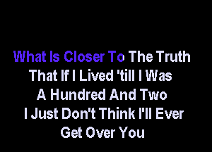 What Is Closer To The Truth
That lfl Lived 'till I Was

A Hundred And Two
lJust Don't Think I'll Ever
Get Over You