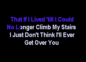 That Ifl Lived 'till I Could
No Longer Climb My Stairs

lJust Don't Think I'll Ever
Get Over You