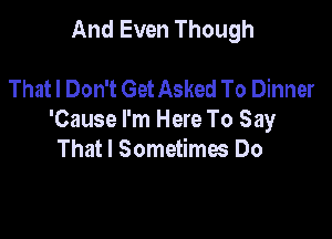 And Even Though

Thatl Don't Get Asked To Dinner

'Cause I'm Here To Say
That I Sometimes Do