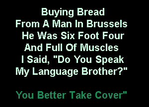 Buying Bread
From A Man In Brussels
He Was Six Foot Four
And Full Of Muscles
I Said, Do You Speak
My Language Brother?

You Better Take Cover