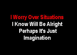 I Worry Over Situations
I Know Will Be Alright

Perhaps lfs Just
Imagination