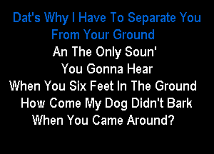Dat's Why I Have To Separate You
From Your Ground
An The Only Soun'
You Gonna Hear
When You Six Feet In The Ground
How Come My Dog Didn't Bark
When You Came Around?