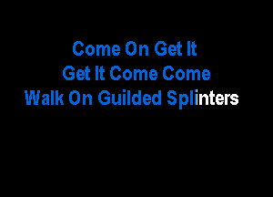 Come On Get It
Get It Come Come
Walk On Guilded Splinters