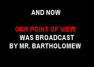 AND NOW

OUR POINT OF VIEW

WAS BROADCAST
BY MR. BARTHOLOMEW