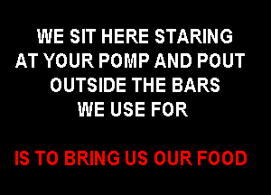 WE SIT HERE STARING
AT YOUR POMP AND POUT
OUTSIDE THE BARS
WE USE FOR

IS TO BRING US OUR FOOD