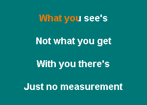 What you see's

Not what you get

With you there's

Just no measurement