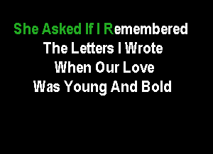 She Asked If I Remembered
The Letters I Wrote
When Our Love

Was Young And Bold