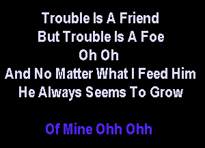 Trouble Is A Friend
But Trouble Is A Foe
Oh on
And No Matter What I Feed Him

He Always Seems To Grow

Of Mine Ohh Ohh