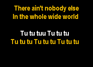 There ain't nobody else
In the whole wide world

Tu tu tuu Tu tu tu
Tu tu tu Tu tu tu Tu tu tu