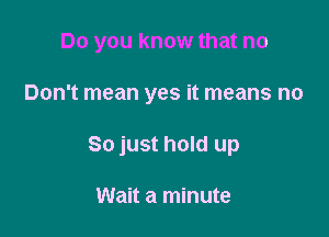 Do you know that no

Don't mean yes it means no
So just hold up

Wait a minute