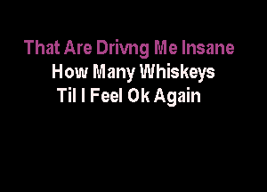 That Are Drivng Me Insane
How Many Whiskeys
Til I Feel 0k Again