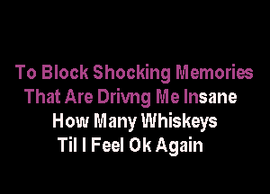 To Block Shocking Memories

That Are Drivng Me Insane
How Many Whiskeys
Til I Feel 0k Again