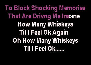 To Block Shocking Memories
That Are Drivng Me Insane
How Many Whiskeys
Til I Feel 0k Again
0h How Many Whiskeys
Til I Feel 0k ......