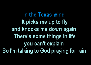 in the Texas wind
It picks me up to fly
and knocks me down again
There's some things in life
you can't explain
So I'm talking to God praying for rain