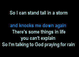 So I can stand tall in a storm

and knocks me down again
There's some things in life
you can't explain
So I'm talking to God praying for rain