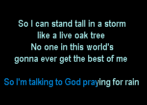 So I can stand tall in a storm
like a live oak tree
No one in this world's
gonna ever get the best of me

So I'm talking to God praying for rain
