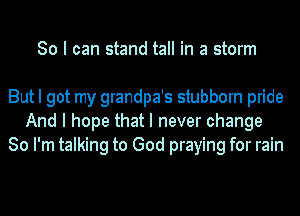 So I can stand tall in a storm

But I got my grandpa's stubborn pride
And I hope that I never change
So I'm talking to God praying for rain