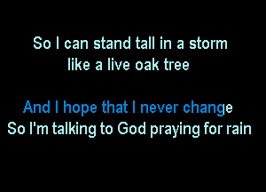 So I can stand tall in a storm
like a live oak tree

And I hope that I never change
So I'm talking to God praying for rain