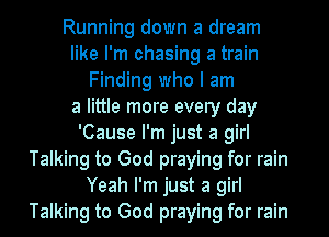 Running down a dream
like I'm chasing a train
Finding who I am
a little more every day
'Cause I'm just a girl
Talking to God praying for rain
Yeah I'm just a girl
Talking to God praying for rain