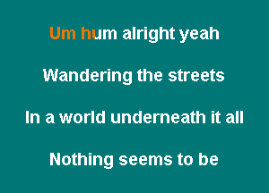 Um hum alright yeah

Wandering the streets
In a world underneath it all

Nothing seems to be