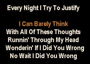 Evely Night I W To Justify

I Can Barely Think
With All Of These Thoughts
Runnin' Through My Head
Wonderin' Ifl Did You Wrong
No Wait I Did You Wrong