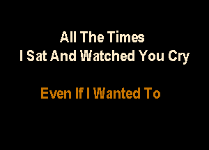 All The Times
I Sat And Watched You Cry

Even Ifl Wanted To