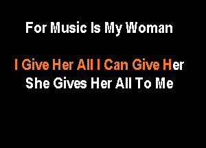 For Music Is My Woman

I Give Her All I Can Give Her
She Gives Her All To Me