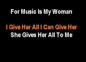 For Music Is My Woman

I Give Her All I Can Give Her
She Gives Her All To Me