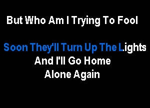 But Who Am I Trying To Fool

Soon They'll Turn Up The Lights
And I'll Go Home
Alone Again