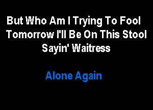 But Who Am I Trying To Fool
Tomorrow I'll Be On This Stool
Sayin' Waitress

Alone Again