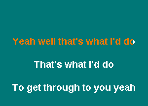 Yeah well that's what I'd do

That's what I'd do

To get through to you yeah