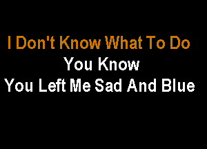 I Don't Know What To Do
You Know

You Left Me Sad And Blue