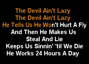 The Devil Ain't Lazy
The Devil Ain't Lazy
He Tells Us He Won't Hurt A Fly
And Then He Makes Us
Steal And Lie
Keeps Us Sinnin' 'til We Die
He Works 24 Hours A Day