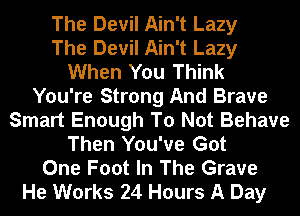 The Devil Ain't Lazy
The Devil Ain't Lazy
When You Think
You're Strong And Brave
Smart Enough To Not Behave
Then You've Got
One Foot In The Grave
He Works 24 Hours A Day