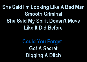 She Said I'm Looking Like A Bad Man
Smooth Criminal
She Said My Spirit Doesn't Move
Like It Did Before

Could You Forget
I Got A Secret
Digging A Ditch