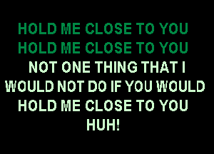 HOLD ME CLOSE TO YOU
HOLD ME CLOSE TO YOU
NOT ONE THING THAT I
WOULD NOT DO IF YOU WOULD
HOLD ME CLOSE TO YOU
HUH!
